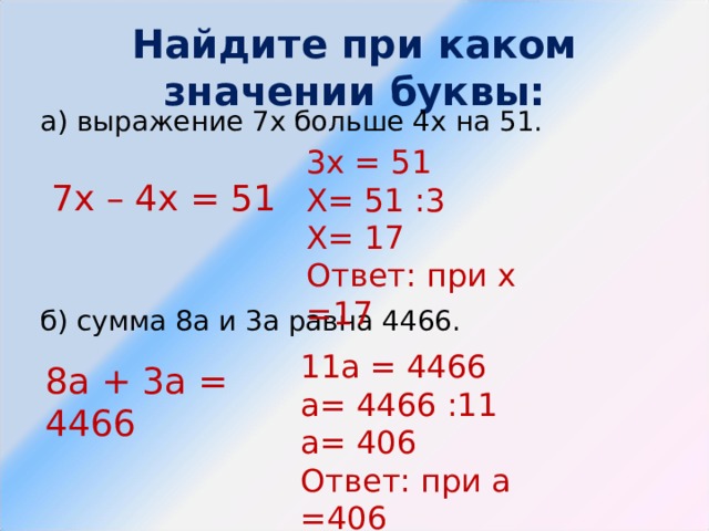 Найдите при каком значении буквы: а) выражение 7х больше 4х на 51. б) сумма 8а и 3а равна 4466.   3х = 51 Х= 51 :3 Х= 17 Ответ: при х =17 7х – 4х = 51 11а = 4466 а= 4466 :11 а= 406 Ответ: при а =406 8а + 3а = 4466 