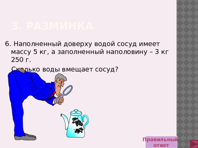 3. Разминка 6. Наполненный доверху водой сосуд имеет массу 5 кг, а заполненный наполовину – 3 кг 250 г.  Сколько воды вмещает сосуд? Правильный ответ 