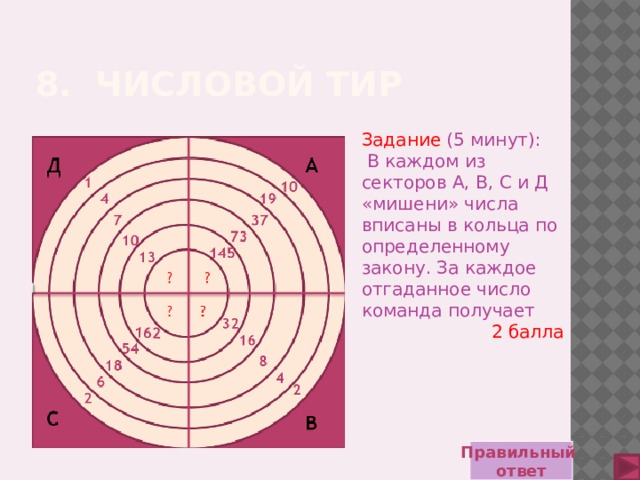 8. Числовой тир Задание  (5 минут):  В каждом из секторов А, В, С и Д «мишени» числа вписаны в кольца по определенному закону. За каждое отгаданное число команда получает 2 балла Правильный ответ 