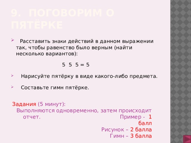 9. Поговорим о пятёрке  Расставить знаки действий в данном выражении так, чтобы равенство было верным (найти несколько вариантов):  5 5 5 = 5  Нарисуйте пятёрку в виде какого-либо предмета.  Составьте гимн пятёрке. Задания (5 минут): Выполняются одновременно, затем происходит отчет. Пример - 1 балл Рисунок –  2 балла Гимн –  3 балла 