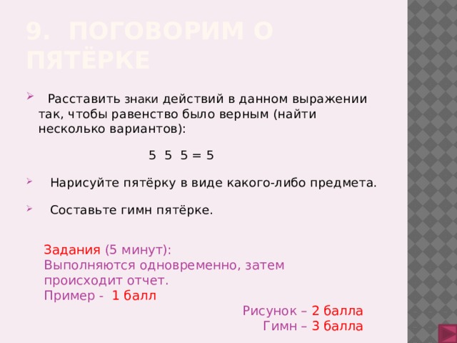 9. Поговорим о пятёрке  Расставить знаки действий в данном выражении так, чтобы равенство было верным (найти несколько вариантов):  5 5 5 = 5  Нарисуйте пятёрку в виде какого-либо предмета.  Составьте гимн пятёрке. Задания (5 минут): Выполняются одновременно, затем происходит отчет. Пример - 1 балл Рисунок –  2 балла Гимн –  3 балла 