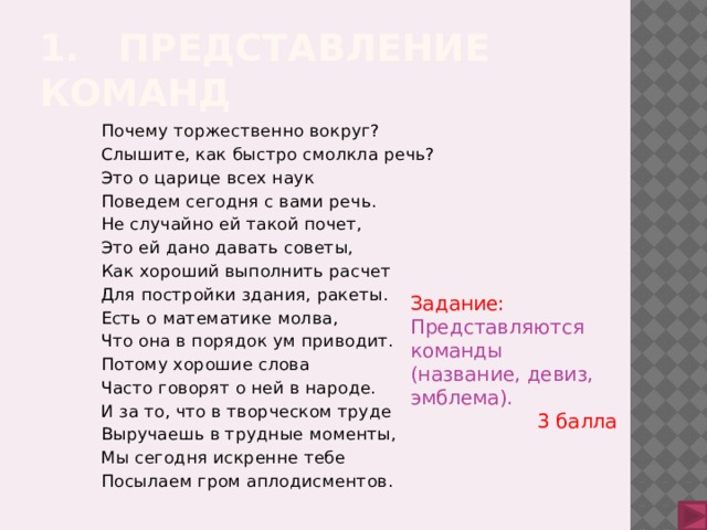 1. Представление команд Почему торжественно вокруг? Слышите, как быстро смолкла речь? Это о царице всех наук Поведем сегодня с вами речь. Не случайно ей такой почет, Это ей дано давать советы, Как хороший выполнить расчет Для постройки здания, ракеты. Есть о математике молва, Что она в порядок ум приводит. Потому хорошие слова Часто говорят о ней в народе. И за то, что в творческом труде Выручаешь в трудные моменты, Мы сегодня искренне тебе Посылаем гром аплодисментов. Задание:  Представляются команды (название, девиз, эмблема). 3 балла 