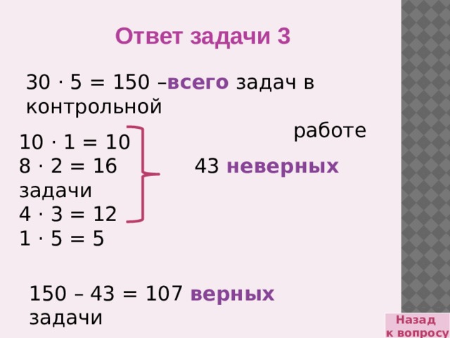 Ответ задачи 3 30 · 5 = 150 – всего задач в контрольной  работе 10 · 1 = 10 8 · 2 = 16 43 неверных задачи 4 · 3 = 12 1 · 5 = 5 150 – 43 = 107 верных задачи Назад к вопросу 