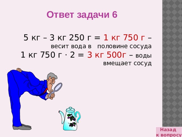 Ответ задачи 6 5 кг – 3 кг 250 г = 1 кг 750 г – весит вода в половине сосуда 1 кг 750 г · 2 = 3 кг 500г – воды вмещает сосуд Назад к вопросу 