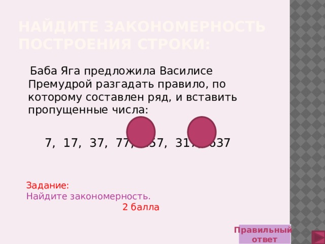 Найдите закономерность построения строки:  Баба Яга предложила Василисе Премудрой разгадать правило, по которому составлен ряд, и вставить пропущенные числа:  7, 17, 37, 77, 157, 317, 637 Задание:  Найдите закономерность. 2 балла Правильный ответ 