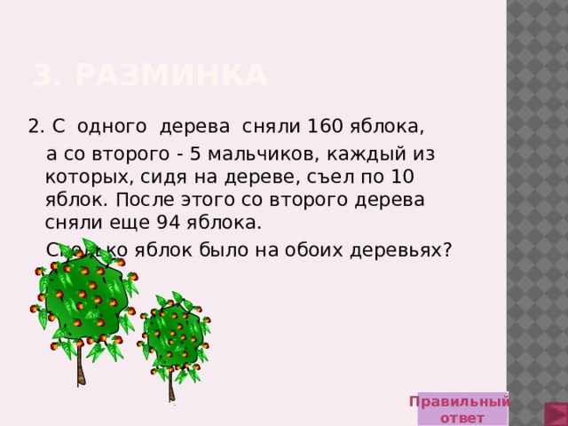 3. Разминка 2. С одного дерева сняли 160 яблока,  а со второго - 5 мальчиков, каждый из которых, сидя на дереве, съел по 10 яблок. После этого со второго дерева сняли еще 94 яблока.  Сколько яблок было на обоих деревьях? Правильный ответ 