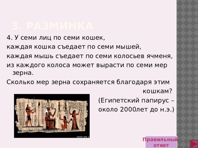 3. Разминка 4. У семи лиц по семи кошек, каждая кошка съедает по семи мышей, каждая мышь съедает по семи колосьев ячменя, из каждого колоса может вырасти по семи мер зерна. Сколько мер зерна сохраняется благодаря этим кошкам? (Египетский папирус –  около 2000лет до н.э.) Правильный ответ 