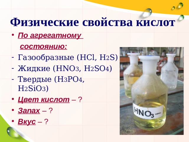 Физические свойства кислот По агрегатному  состоянию: Газообразные ( HCl , H 2 S ) Жидкие ( HNO 3 , H 2 SO 4 ) Твердые ( H 3 PO 4 , H 2 SiO 3 ) Цвет кислот – ? Запах – ? Вкус – ?  