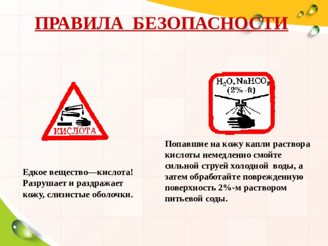 ПРАВИЛА БЕЗОПАСНОСТИ Попавшие на кожу капли раствора кислоты немедленно смойте сильной струей холодной воды, а затем обработайте поврежденную поверхность 2%-м раствором питьевой соды. Едкое вещество—кислота! Разрушает и раздражает кожу, слизистые оболочки.  