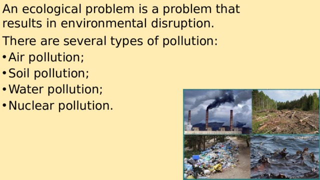 An ecological problem is a problem that results in environmental disruption. There are several types of pollution: Air pollution; Soil pollution; Water pollution; Nuclear pollution. 
