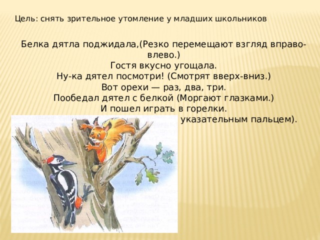 Цель: снять зрительное утомление у младших школьников Белка дятла поджидала,(Резко перемещают взгляд вправо- влево.)  Гостя вкусно угощала.  Ну-ка дятел посмотри! (Смотрят вверх-вниз.)  Вот орехи — раз, два, три.  Пообедал дятел с белкой (Моргают глазками.)  И пошел играть в горелки. (Закрывают глаза, гладят веки указательным пальцем). 