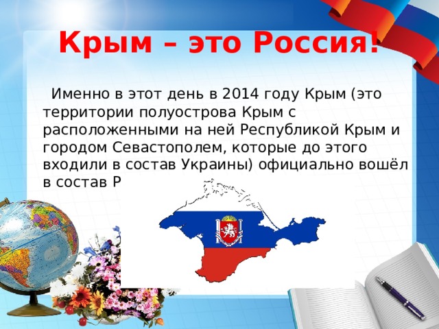 Крым – это Россия!  Именно в этот день в 2014 году Крым (это территории полуострова Крым с расположенными на ней Республикой Крым и городом Севастополем, которые до этого входили в состав Украины) официально вошёл в состав Российской Федерации. 