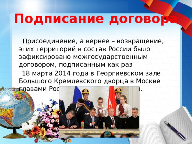 Подписание договора  Присоединение, а вернее – возвращение, этих территорий в состав России было зафиксировано межгосударственным договором, подписанным как раз  18 марта 2014 года в Георгиевском зале Большого Кремлевского дворца в Москве главами России и Республики Крым. 