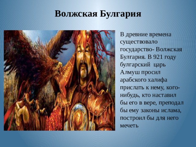 Волжская Булгария В древние времена существовало государство- Волжская Булгария. В 921 году булгарский царь Алмуш просил арабского халифа прислать к нему, кого- нибудь, кто наставил бы его в вере, преподал бы ему законы ислама, построил бы для него мечеть 