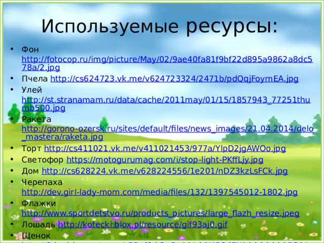 Используемые ресурсы: Фон http://fotocop.ru/img/picture/May/02/9ae40fa81f9bf22d895a9862a8dc578a/2.jpg Пчела http://cs624723.vk.me/v624723324/2471b/pdQqjFoymEA.jpg Улей http://st.stranamam.ru/data/cache/2011may/01/15/1857943_77251thumb500.jpg Ракета http://gorono-ozersk.ru/sites/default/files/news_images/21.04.2014/delo_mastera/raketa.jpg Торт http://cs411021.vk.me/v411021453/977a/YlpD2jgAWOo.jpg Светофор https://motogurumag.com/i/stop-light-PKffLjy.jpg Дом http://cs628224.vk.me/v628224556/1e201/nDZ3kzLsFCk.jpg Черепаха http://dev.girl-lady-mom.com/media/files/132/1397545012-1802.jpg Флажки http://www.sportdetstvo.ru/products_pictures/large_flazh_resize.jpeg Лошадь http://kotecki.blox.pl/resource/gif93aj0.gif Щенок http://2.bp.blogspot.com/-EOxf6d-3aOc/VVuk1XQ8dEI/AAAAAAAAPGA/uyx4x__SnP0/s1600/puppy-with-collar.png Цифры http://i019.radikal.ru/1401/45/c3f27c3b459e.jpg Груша http://pdva.fdriusal.ru/wp-content/uploads/2015/10/kartinka-grusha-dlja-detej-3.jpg  