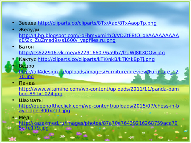 Звезда http://cliparts.co/cliparts/8Tx/Aao/8TxAaopTp.png Желуди http://4.bp.blogspot.com/-oFhmyxmirbQ/VDZtF8fO_qI/AAAAAAAAAcE/Zx_ZuZmsd9s/s1600/_yapfiles.ru.png Батон http://cs622916.vk.me/v622916607/6a9b7/lzuWJ8KXOOw.jpg Кактус http://cliparts.co/cliparts/kTK/nkB/kTKnkBpTj.png Ведро http://all4design.ru/uploads/images/Furniture/preview/Furniture_1270.jpg Панда http://www.witamine.com/wp-content/uploads/2011/11/panda-bamboo-891x1024.jpg Шахматы http://queenoftheclick.com/wp-content/uploads/2015/07/chess-in-bay-ridge-300x211.jpg Мёд http://kazakmed.ru/images/photos/87a70e76439216268759aca795e7e179.jpg  