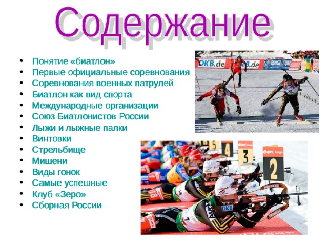 Понятие «биатлон» Первые официальные соревнования Соревнования военных патрулей Биатлон как вид спорта Международные организации Союз Биатлонистов России Лыжи и лыжные палки Винтовки Стрельбище Мишени Виды гонок Самые успешные Клуб «Зеро» Сборная России    Понятие «биатлон» Первые официальные соревнования Соревнования военных патрулей Биатлон как вид спорта Международные организации Союз Биатлонистов России Лыжи и лыжные палки Винтовки Стрельбище Мишени Виды гонок Самые успешные Клуб «Зеро» Сборная России     