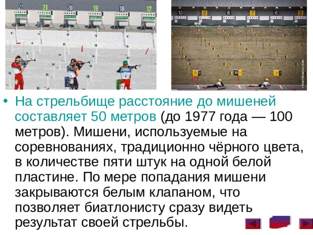 На стрельбище расстояние до мишеней составляет 50 метров (до 1977 года — 100 метров). Мишени, используемые на соревнованиях, традиционно чёрного цвета, в количестве пяти штук на одной белой пластине. По мере попадания мишени закрываются белым клапаном, что позволяет биатлонисту сразу видеть результат своей стрельбы.  