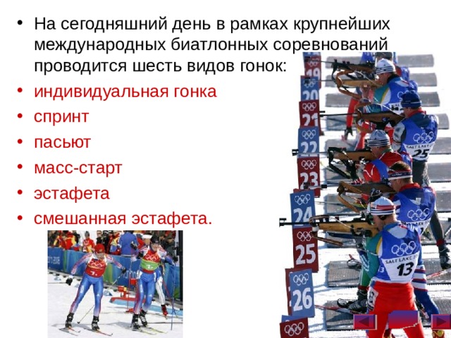 На сегодняшний день в рамках крупнейших международных биатлонных соревнований проводится шесть видов гонок: индивидуальная гонка спринт пасьют масс-старт эстафета смешанная эстафета.   