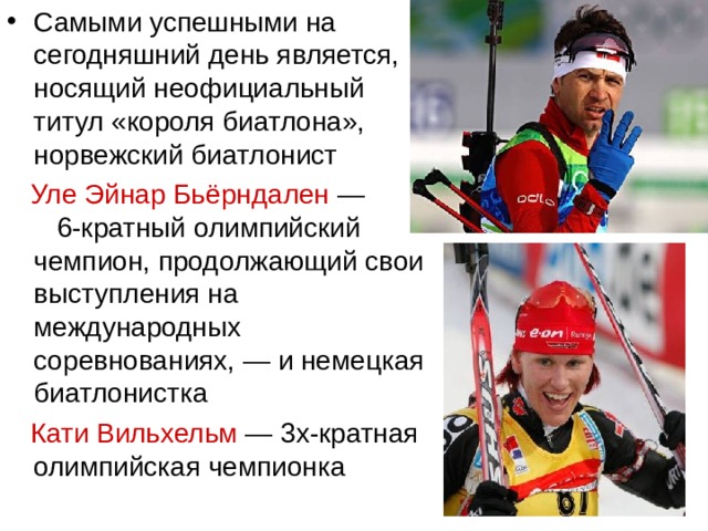 Самыми успешными на сегодняшний день является, носящий неофициальный титул «короля биатлона», норвежский биатлонист  Уле Эйнар Бьёрндален  — 6-кратный олимпийский чемпион, продолжающий свои выступления на международных соревнованиях, — и немецкая биатлонистка  Кати Вильхельм  — 3х-кратная олимпийская чемпионка  
