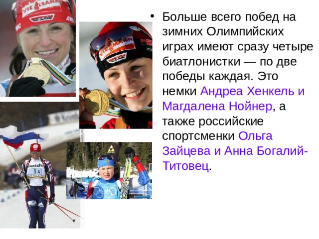 Больше всего побед на зимних Олимпийских играх имеют сразу четыре биатлонистки — по две победы каждая. Это немки Андреа Хенкель и Магдалена Нойнер , а также российские спортсменки Ольга Зайцева и Анна Богалий-Титовец .  