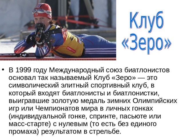 В 1999 году Международный союз биатлонистов основал так называемый Клуб «Зеро» — это символический элитный спортивный клуб, в который входят биатлонисты и биатлонистки, выигравшие золотую медаль зимних Олимпийских игр или Чемпионатов мира в личных гонках (индивидуальной гонке, спринте, пасьюте или масс-старте) с нулевым (то есть без единого промаха) результатом в стрельбе.  