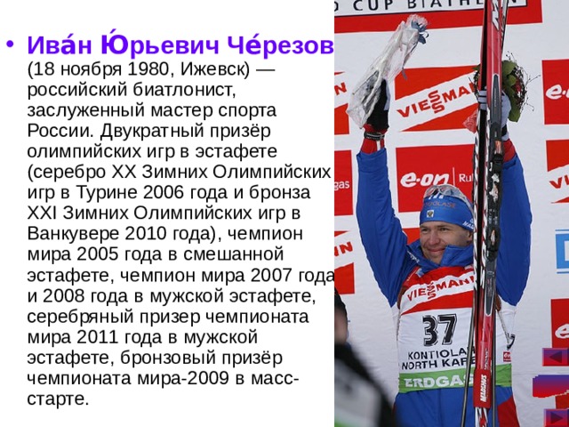 Ива́н Ю́рьевич Че́резов (18 ноября 1980, Ижевск) — российский биатлонист, заслуженный мастер спорта России. Двукратный призёр олимпийских игр в эстафете (серебро XX Зимних Олимпийских игр в Турине 2006 года и бронза XXI Зимних Олимпийских игр в Ванкувере 2010 года), чемпион мира 2005 года в смешанной эстафете, чемпион мира 2007 года и 2008 года в мужской эстафете, серебряный призер чемпионата мира 2011 года в мужской эстафете, бронзовый призёр чемпионата мира-2009 в масс-старте.  