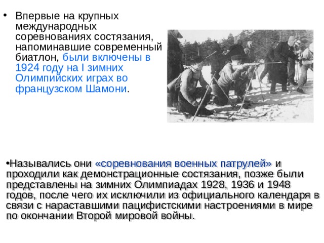 Впервые на крупных международных соревнованиях состязания, напоминавшие современный биатлон, были включены в 1924 году на I зимних Олимпийских играх во французском Шамони . Назывались они «соревнования военных патрулей» и проходили как демонстрационные состязания, позже были представлены на зимних Олимпиадах 1928, 1936 и 1948 годов, после чего их исключили из официального календаря в связи с нараставшими пацифистскими настроениями в мире по окончании Второй мировой войны.  
