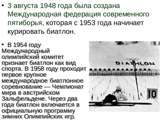 3 августа 1948 года была создана Международная федерация современного пятиборья , которая с 1953 года начинает курировать биатлон.  В 1954 году Международный олимпийский комитет признает биатлон как вид спорта. В 1958 году проходит первое крупное международное биатлонное соревнование — Чемпионат мира в австрийском Зальфельдене. Через два года биатлон включается в официальную программу зимних Олимпийских игр.  