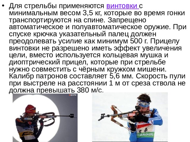 Для стрельбы применяются винтовки с минимальным весом 3,5 кг, которые во время гонки транспортируются на спине. Запрещено автоматическое и полуавтоматическое оружие. При спуске крючка указательный палец должен преодолевать усилие как минимум 500 г. Прицелу винтовки не разрешено иметь эффект увеличения цели, вместо используется кольцевая мушка и диоптрический прицел, которые при стрельбе нужно совместить с чёрным кружком мишени. Калибр патронов составляет 5,6 мм. Скорость пули при выстреле на расстоянии 1 м от среза ствола не должна превышать 380 м/с.  