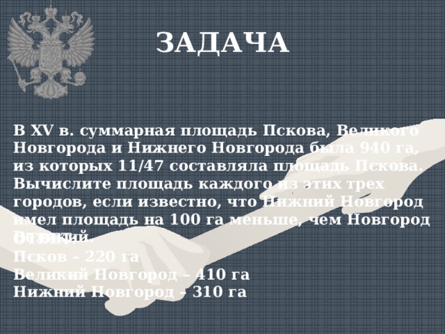 ЗАДАЧА В XV в. суммарная площадь Пскова, Великого Новгорода и Нижнего Новгорода была 940 га, из которых 11/47 составляла площадь Пскова. Вычислите площадь каждого из этих трех городов, если известно, что Нижний Новгород имел площадь на 100 га меньше, чем Новгород Великий. ОТВЕТ: Псков – 220 га Великий Новгород – 410 га Нижний Новгород – 310 га 