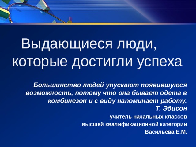 Выдающиеся люди, которые достигли успеха   Большинство людей упускают появившуюся возможность, потому что она бывает одета в комбинезон и с виду напоминает работу.  Т. Эдисон учитель начальных классов высшей квалификационной категории Васильева Е.М.  