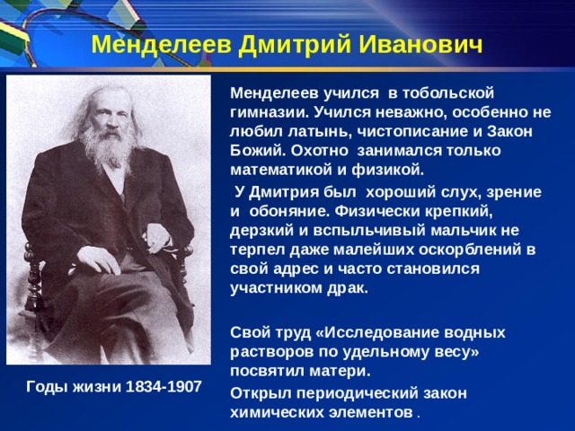 Менделеев Дмитрий Иванович  Менделеев учился в тобольской гимназии. Учился неважно, особенно не любил латынь, чистописание и Закон Божий. Охотно занимался только математикой и физикой.  У Дмитрия был хороший слух, зрение и обоняние. Физически крепкий, дерзкий и вспыльчивый мальчик не терпел даже малейших оскорблений в свой адрес и часто становился участником драк.   Свой труд «Исследование водных растворов по удельному весу» посвятил матери. Открыл периодический закон химических элементов . Годы жизни 1834-1907 