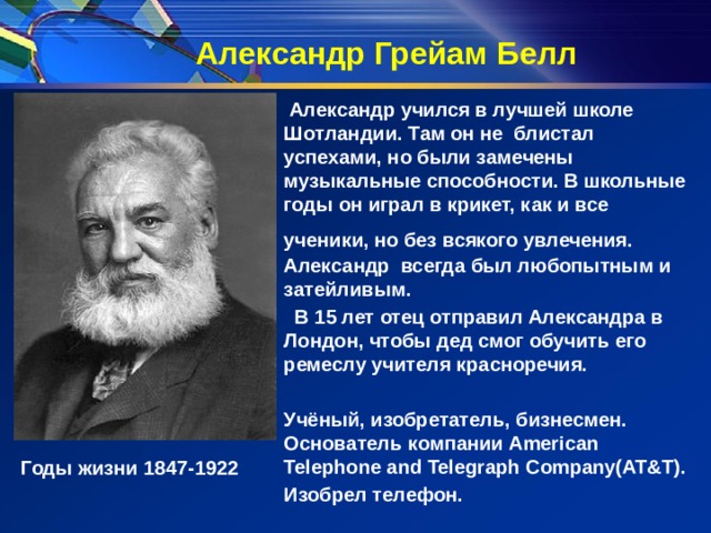 Александр Грейам Белл  Александр учился в лучшей школе Шотландии. Там он не блистал успехами, но были замечены музыкальные способности. В школьные годы он играл в крикет, как и все ученики, но без всякого увлечения.  Александр всегда был любопытным и затейливым.  В 15 лет отец отправил Александра в Лондон, чтобы дед смог обучить его ремеслу учителя красноречия.  Учёный, изобретатель, бизнесмен. Основатель компании American Telephone and Telegraph Company(AT&T). Изобрел телефон. Годы жизни 1847-1922 