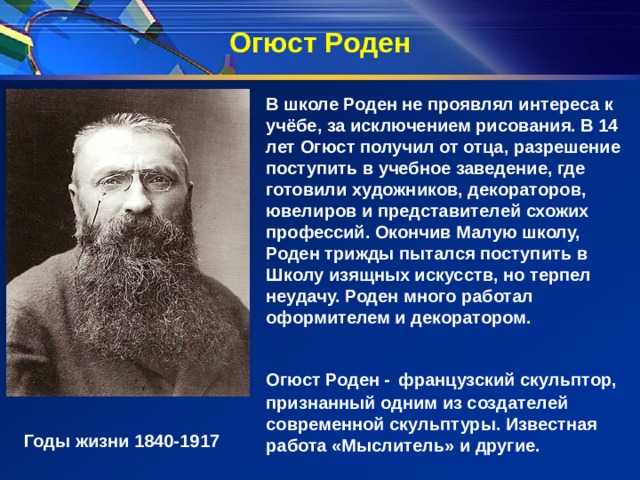 Огюст Роден В школе Роден не проявлял интереса к учёбе, за исключением рисования. В 14 лет Огюст получил от отца, разрешение поступить в учебное заведение, где готовили художников, декораторов, ювелиров и представителей схожих профессий. Окончив Малую школу, Роден трижды пытался поступить в Школу изящных искусств, но терпел неудачу. Роден много работал оформителем и декоратором.  Огюст Роден -   французский скульптор, признанный одним из создателей современной скульптуры. Известная работа «Мыслитель» и другие. Годы жизни 1840-1917 