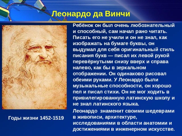 Леонардо да Винчи Ребёнок он был очень любознательный и способный, сам начал рано читать. Писать его не учили и он не знал, как изображать на бумаге буквы, он выдумал для себя оригинальный стиль писания букв — писал их левой рукой перевёрнутыми снизу вверх и справа налево, как бы в зеркальном отображении. Он одинаково рисовал обеими руками. У Леонардо были музыкальные способности, он хорошо пел и писал стихи. Он не мог ходить в привилегированную латинскую школу и не знал латинского языка. Леонардо  знаменит своими шедеврами в живописи, архитектуре, исследованиями в области анатомии и достижениями в инженерном искусстве. Годы жизни 1452-1519  