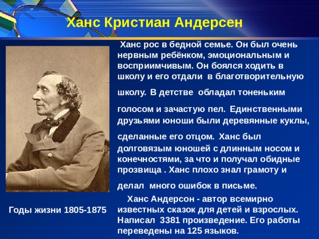 Ханс Кристиан Андерсен  Ханс рос в бедной семье. Он был очень нервным ребёнком, эмоциональным и восприимчивым. Он боялся ходить в школу и его отдали в благотворительную школу.  В детстве обладал тоненьким голосом и зачастую пел.  Единственными друзьями юноши были деревянные куклы, сделанные его отцом.  Ханс был долговязым юношей с длинным носом и конечностями, за что и получал обидные прозвища . Ханс плохо знал грамоту и делал много ошибок в письме.   Ханс Андерсон - автор всемирно известных сказок для детей и взрослых. Написал 3381 произведение. Его работы переведены на 125 языков. Годы жизни 1805-1875 