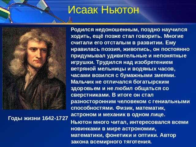 Исаак Ньютон   Родился недоношенным, поздно научился ходить, ещё позже стал говорить. Многие считали его отсталым в развитии. Ему нравилась поэзия, живопись, он постоянно придумывал удивительные и непонятные игрушки. Трудился над изобретением ветряной мельницы и водяных часов, часами возился с бумажными змеями. Мальчик не отличался богатырским здоровьем и не любил общаться со сверстниками. В итоге он стал разносторонним человеком с гениальными способностями. Физик, математик, астроном и механик в одном лице. Ньютон много читал, интересовался всеми новинками в мире астрономии, математики, фонетики и оптики. Автор закона всемирного тяготения.  В 1667 г. –открыл закон всемирного тяготения. Годы жизни 1642-1727 