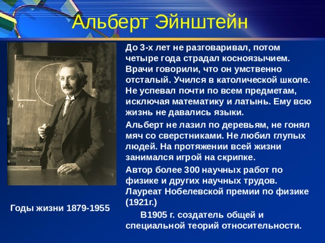 Альберт Эйнштейн До 3-х лет не разговаривал, потом четыре года страдал косноязычием. Врачи говорили, что он умственно отсталый. Учился в католической школе. Не успевал почти по всем предметам, исключая математику и латынь. Ему всю жизнь не давались языки. Альберт не лазил по деревьям, не гонял мяч со сверстниками. Не любил глупых людей. На протяжении всей жизни занимался игрой на скрипке. Автор более 300 научных работ по физике и других научных трудов. Лауреат Нобелевской премии по физике (1921г.)  В1905 г. создатель общей и специальной теорий относительности. Годы жизни 1879-1955 