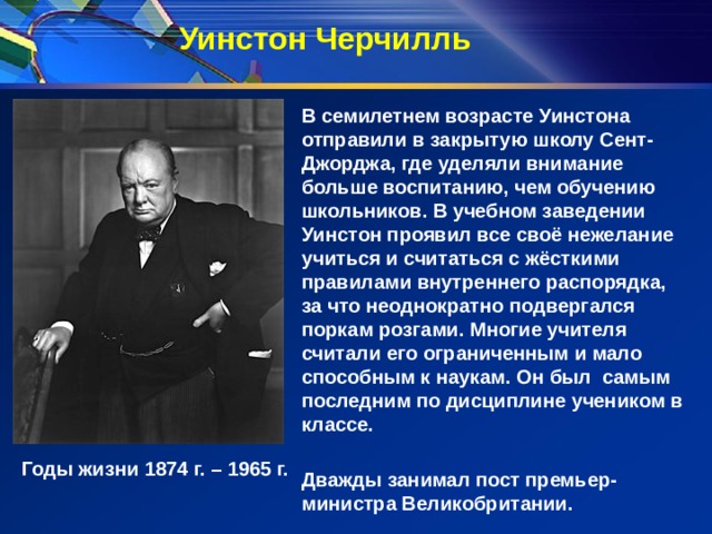 Уинстон Черчилль В семилетнем возрасте Уинстона отправили в закрытую школу Сент-Джорджа, где уделяли внимание больше воспитанию, чем обучению школьников. В учебном заведении Уинстон проявил все своё нежелание учиться и считаться с жёсткими правилами внутреннего распорядка, за что неоднократно подвергался поркам розгами.  Многие учителя считали его ограниченным и мало способным к наукам. Он был самым последним по дисциплине учеником в классе.  Дважды занимал пост премьер-министра Великобритании. Годы жизни 1874 г. – 1965 г. 