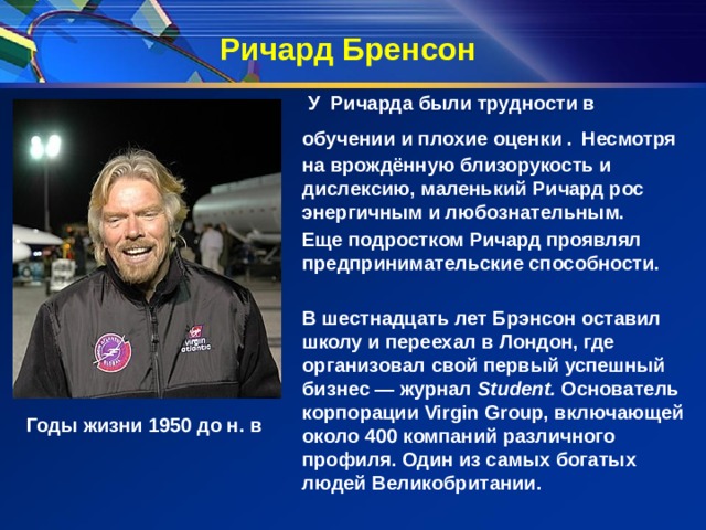 Ричард Бренсон  У Ричарда были трудности в обучении и плохие оценки .  Несмотря на врождённую близорукость и дислексию, маленький Ричард рос энергичным и любознательным. Еще подростком Ричард проявлял предпринимательские способности.   В шестнадцать лет Брэнсон оставил школу и переехал в Лондон, где организовал свой первый успешный бизнес — журнал  Student. Основатель корпорации Virgin Group, включающей около 400 компаний различного профиля. Один из самых богатых людей Великобритании. Годы жизни 1950 до н. в 