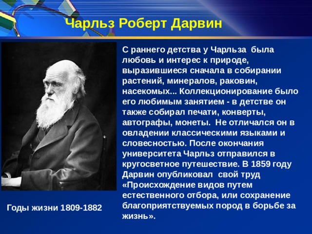 Чарльз Роберт Дарвин С раннего детства у Чарльза была любовь и интерес к природе, выразившиеся сначала в собирании растений, минералов, раковин, насекомых... Коллекционирование было его любимым занятием - в детстве он также собирал печати, конверты, автографы, монеты.  Не отличался он в овладении классическими языками и словесностью. После окончания университета Чарльз отправился в кругосветное путешествие. В 1859 году Дарвин опубликовал свой труд «Происхождение видов путем естественного отбора, или сохранение благоприятствуемых пород в борьбе за жизнь». Годы жизни 1809-1882 