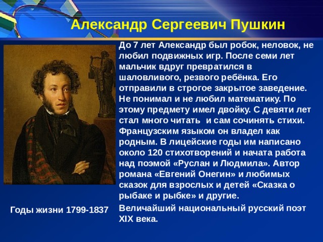 Александр Сергеевич Пушкин До 7 лет Александр был робок, неловок, не любил подвижных игр. После семи лет мальчик вдруг превратился в шаловливого, резвого ребёнка. Его отправили в строгое закрытое заведение.  Не понимал и не любил математику. По этому предмету имел двойку. С девяти лет стал много читать и сам сочинять стихи. Французским языком он владел как родным. В лицейские годы им написано около 120 стихотворений и начата работа над поэмой «Руслан и Людмила». Автор романа «Евгений Онегин» и любимых сказок для взрослых и детей «Сказка о рыбаке и рыбке» и другие. Величайший национальный русский поэт XIX века. Годы жизни 1799-1837 