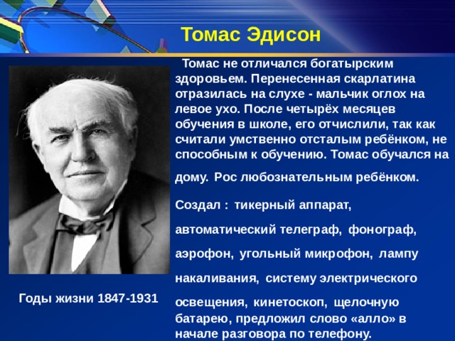 Томас Эдисон  Томас не отличался богатырским здоровьем. Перенесенная скарлатина отразилась на слухе - мальчик оглох на левое ухо. После четырёх месяцев обучения в школе, его отчислили, так как считали умственно отсталым ребёнком, не способным к обучению. Томас обучался на дому.  Рос любознательным ребёнком. Создал :  тикерный аппарат, автоматический телеграф,  фонограф, аэрофон,  угольный микрофон,  лампу накаливания,  систему электрического освещения,  кинетоскоп,  щелочную батарею, предложил слово «алло» в начале разговора по телефону.         Годы жизни 1847-1931 