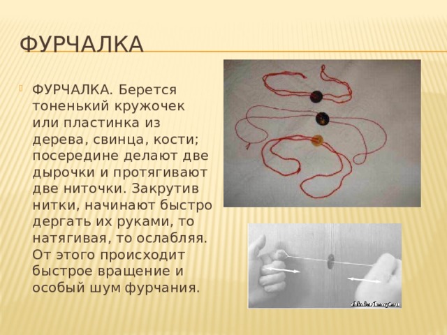 Фурчалка ФУРЧАЛКА. Берется тоненький кружочек или пластинка из дерева, свинца, кости; посередине делают две дырочки и протягивают две ниточки. Закрутив нитки, начинают быстро дергать их руками, то натягивая, то ослабляя. От этого происходит быстрое вращение и особый шум фурчания. 