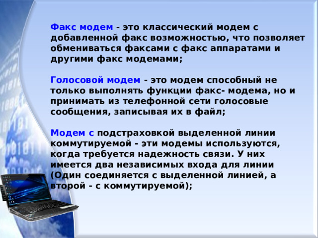 Факс модем - это классический модем с добавленной факс возможностью, что позволяет обмениваться факсами с факс аппаратами и другими факс модемами;  Голосовой модем - это модем способный не только выполнять функции факс- модема, но и принимать из телефонной сети голосовые сообщения, записывая их в файл;  Модем с подстраховкой выделенной линии коммутируемой - эти модемы используются, когда требуется надежность связи. У них имеется два независимых входа для линии (Один соединяется с выделенной линией, а второй - с коммутируемой);  