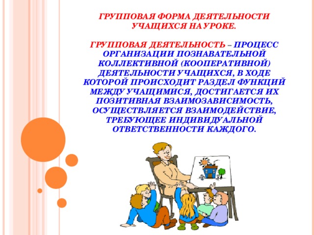 ГРУППОВАЯ ФОРМА ДЕЯТЕЛЬНОСТИ УЧАЩИХСЯ НА УРОКЕ.   ГРУППОВАЯ ДЕЯТЕЛЬНОСТЬ – ПРОЦЕСС ОРГАНИЗАЦИИ ПОЗНАВАТЕЛЬНОЙ КОЛЛЕКТИВНОЙ (КООПЕРАТИВНОЙ) ДЕЯТЕЛЬНОСТИ УЧАЩИХСЯ, В ХОДЕ КОТОРОЙ ПРОИСХОДИТ РАЗДЕЛ ФУНКЦИЙ МЕЖДУ УЧАЩИМИСЯ, ДОСТИГАЕТСЯ ИХ ПОЗИТИВНАЯ ВЗАИМОЗАВИСИМОСТЬ, ОСУЩЕСТВЛЯЕТСЯ ВЗАИМОДЕЙСТВИЕ, ТРЕБУЮЩЕЕ ИНДИВИДУАЛЬНОЙ ОТВЕТСТВЕННОСТИ КАЖДОГО.   