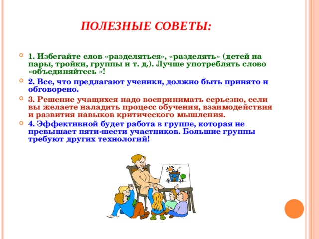 ПОЛЕЗНЫЕ СОВЕТЫ: 1. Избегайте слов «разделяться», «разделять» (детей на пары, тройки, группы и т. д.). Лучше употреблять слово «объединяйтесь »! 2. Все, что предлагают ученики, должно быть принято и обговорено. 3. Решение учащихся надо воспринимать серьезно, если вы желаете наладить процесс обучения, взаимодействия и развития навыков критического мышления. 4. Эффективной будет работа в группе, которая не превышает пяти-шести участников. Большие группы требуют других технологий! 