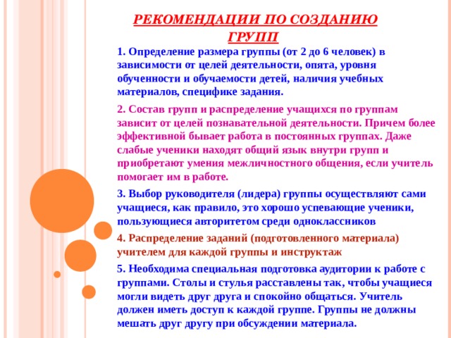 РЕКОМЕНДАЦИИ ПО СОЗДАНИЮ ГРУПП  1. Определение размера группы (от 2 до 6 человек) в зависимости от целей деятельности, опята, уровня обученности и обучаемости детей, наличия учебных материалов, специфике задания. 2. Состав групп и распределение учащихся по группам зависит от целей познавательной деятельности. Причем более эффективной бывает работа в постоянных группах. Даже слабые ученики находят общий язык внутри групп и приобретают умения межличностного общения, если учитель помогает им в работе. 3. Выбор руководителя (лидера) группы осуществляют сами учащиеся, как правило, это хорошо успевающие ученики, пользующиеся авторитетом среди одноклассников 4. Распределение заданий (подготовленного материала) учителем для каждой группы и инструктаж 5. Необходима специальная подготовка аудитории к работе с группами. Столы и стулья расставлены так, чтобы учащиеся могли видеть друг друга и спокойно общаться. Учитель должен иметь доступ к каждой группе. Группы не должны мешать друг другу при обсуждении материала. 