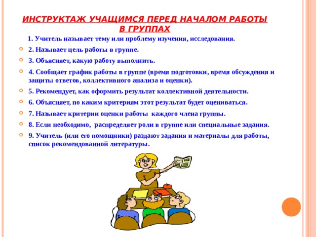 ИНСТРУКТАЖ УЧАЩИМСЯ ПЕРЕД НАЧАЛОМ РАБОТЫ В ГРУППАХ   1. Учитель называет тему или проблему изучения, исследования. 2. Называет цель работы в группе. 3. Объясняет, какую работу выполнить.  4. Сообщает график работы в группе (время подготовки, время обсуждения и защиты ответов, коллективного анализа и оценки). 5. Рекомендует, как оформить результат коллективной деятельности.  6. Объясняет, по каким критериям этот результат будет оцениваться.  7. Называет критерии оценки работы каждого члена группы.  8. Если необходимо, распределяет роли в группе или специальные задания.  9. Учитель (или его помощники) раздают задания и материалы для работы, список рекомендованной литературы. 